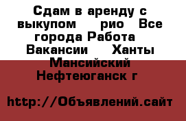 Сдам в аренду с выкупом kia рио - Все города Работа » Вакансии   . Ханты-Мансийский,Нефтеюганск г.